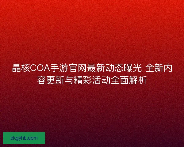 晶核COA手游官网最新动态曝光 全新内容更新与精彩活动全面解析