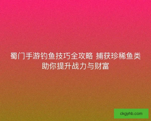 蜀门手游钓鱼技巧全攻略 捕获珍稀鱼类助你提升战力与财富