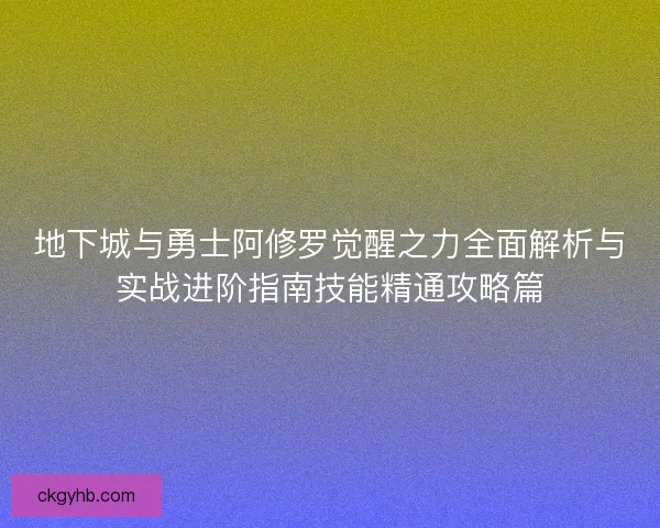 地下城与勇士阿修罗觉醒之力全面解析与实战进阶指南技能精通攻略篇 地下城与勇士阿修罗觉醒之力全面解析与实战进阶指南技能精通攻略篇