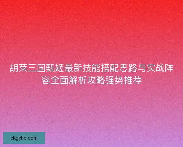 胡莱三国甄姬最新技能搭配思路与实战阵容全面解析攻略强势推荐