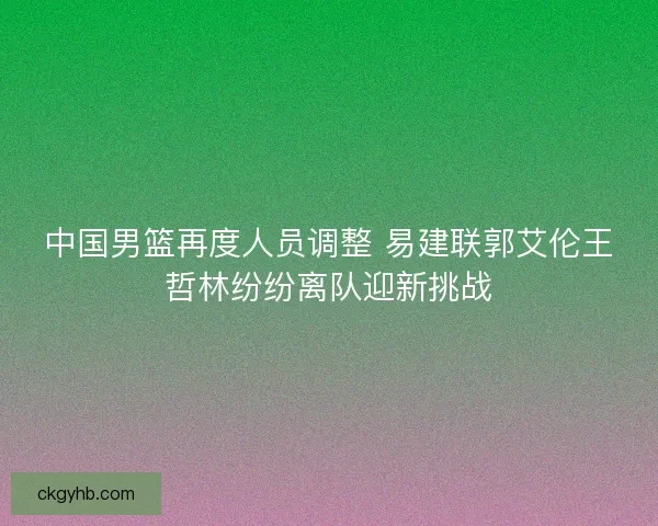 中国男篮再度人员调整 易建联郭艾伦王哲林纷纷离队迎新挑战