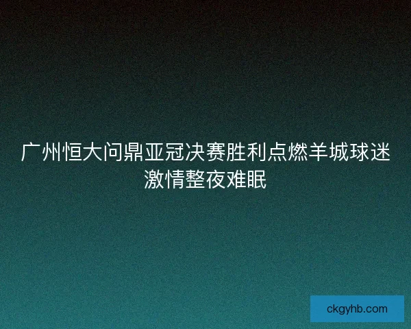 广州恒大问鼎亚冠决赛胜利点燃羊城球迷激情整夜难眠