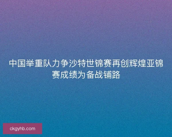 中国举重队力争沙特世锦赛再创辉煌亚锦赛成绩为备战铺路