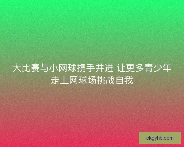 大比赛与小网球携手并进 让更多青少年走上网球场挑战自我
