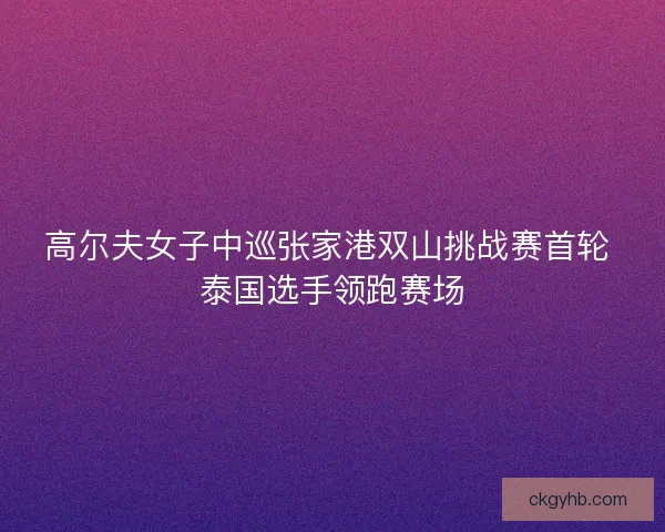 高尔夫女子中巡张家港双山挑战赛首轮 泰国选手领跑赛场 高尔夫女子中巡张家港双山挑战赛首轮 泰国选手领跑赛场