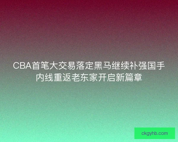 CBA首笔大交易落定黑马继续补强国手内线重返老东家开启新篇章 CBA首笔大交易落定黑马继续补强国手内线重返老东家开启新篇章
