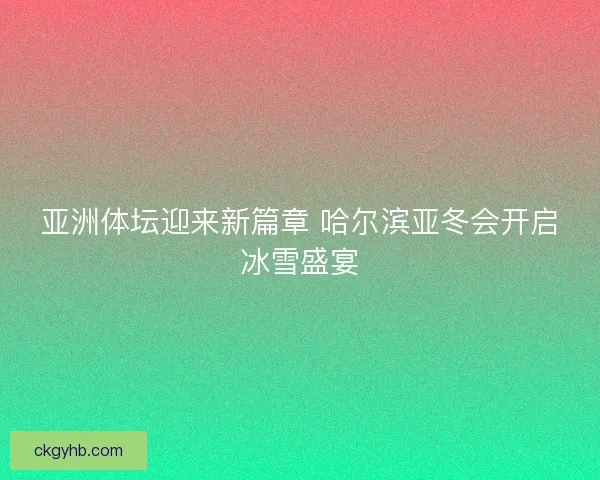 亚洲体坛迎来新篇章 哈尔滨亚冬会开启冰雪盛宴