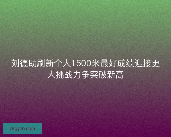 刘德助刷新个人1500米最好成绩迎接更大挑战力争突破新高