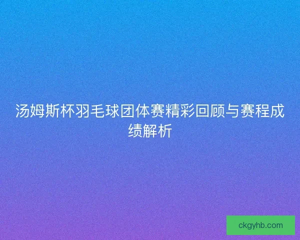 汤姆斯杯羽毛球团体赛精彩回顾与赛程成绩解析
