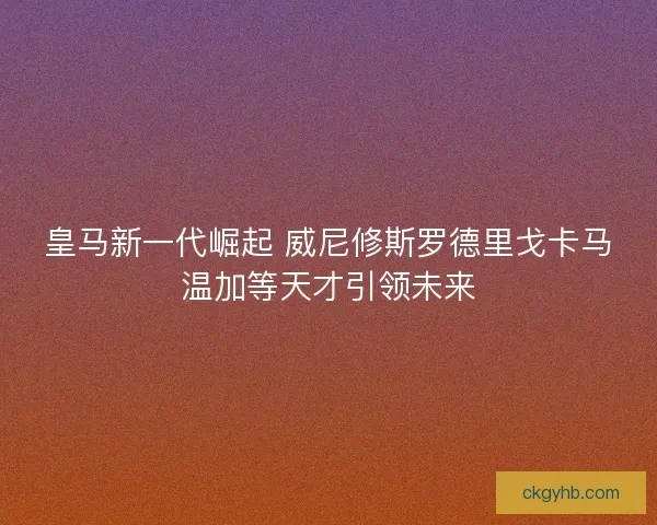 皇马新一代崛起 威尼修斯罗德里戈卡马温加等天才引领未来