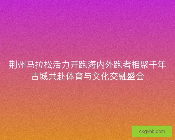 荆州马拉松活力开跑海内外跑者相聚千年古城共赴体育与文化交融盛会