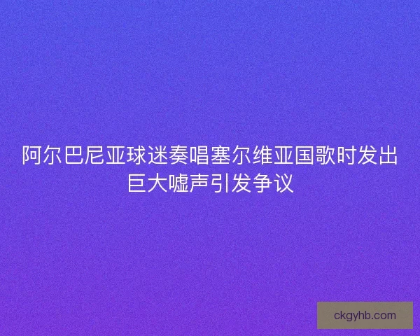 阿尔巴尼亚球迷奏唱塞尔维亚国歌时发出巨大嘘声引发争议