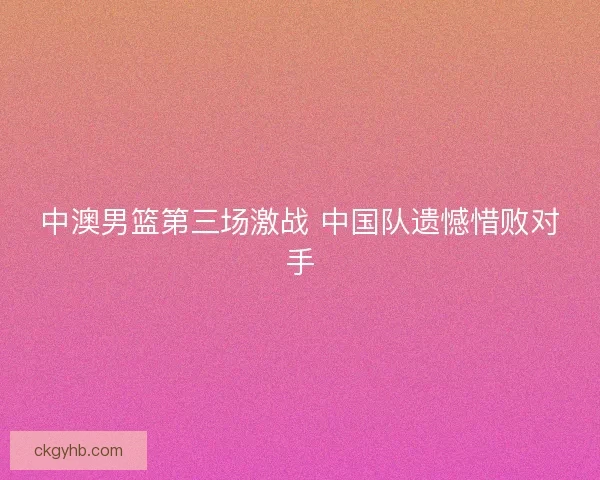 中澳男篮第三场激战 中国队遗憾惜败对手
