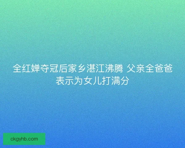 全红婵夺冠后家乡湛江沸腾 父亲全爸爸表示为女儿打满分