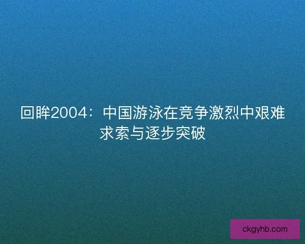 回眸2004:中国游泳在竞争激烈中艰难求索与逐步突破 回眸2004:中国游泳在竞争激烈中艰难求索与逐步突破