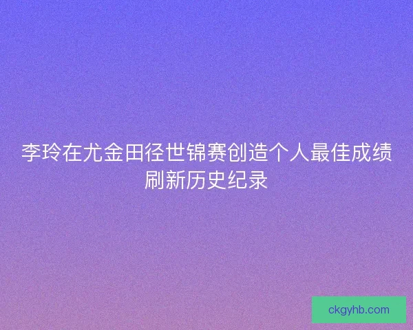 李玲在尤金田径世锦赛创造个人最佳成绩刷新历史纪录