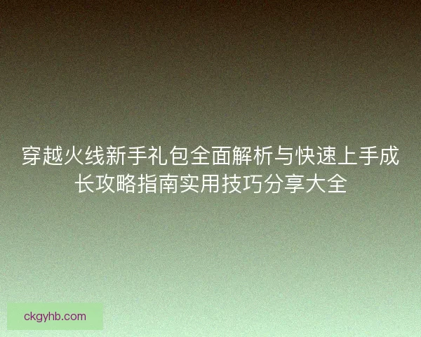 穿越火线新手礼包全面解析与快速上手成长攻略指南实用技巧分享大全 穿越火线新手礼包全面解析与快速上手成长攻略指南实用技巧分享大全