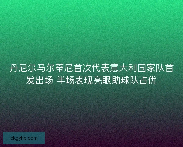 丹尼尔马尔蒂尼首次代表意大利国家队首发出场 半场表现亮眼助球队占优