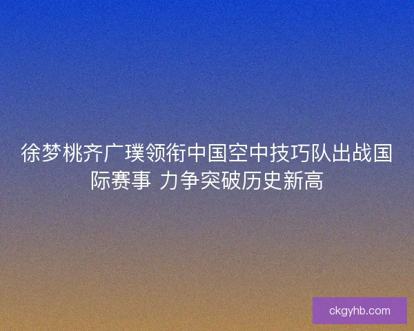 徐梦桃齐广璞领衔中国空中技巧队出战国际赛事 力争突破历史新高