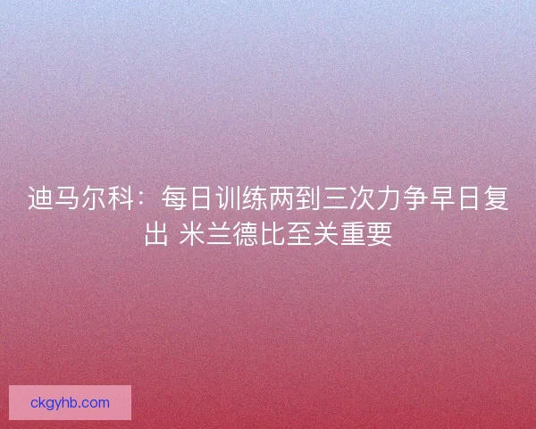 迪马尔科：每日训练两到三次力争早日复出 米兰德比至关重要