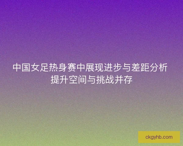 中国女足热身赛中展现进步与差距分析 提升空间与挑战并存