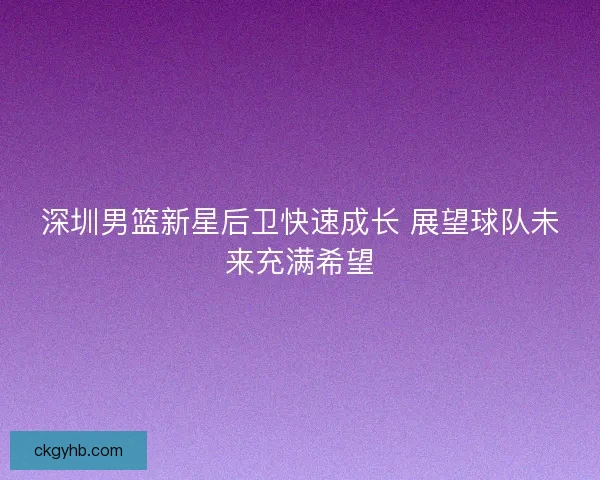 深圳男篮新星后卫快速成长 展望球队未来充满希望