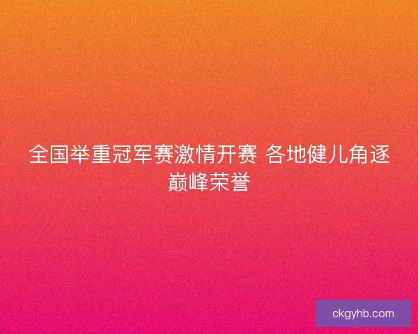 全国举重冠军赛激情开赛 各地健儿角逐巅峰荣誉