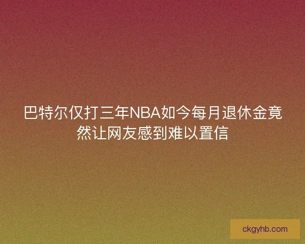巴特尔仅打三年NBA如今每月退休金竟然让网友感到难以置信