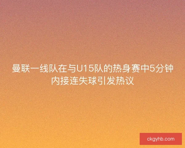 曼联一线队在与U15队的热身赛中5分钟内接连失球引发热议