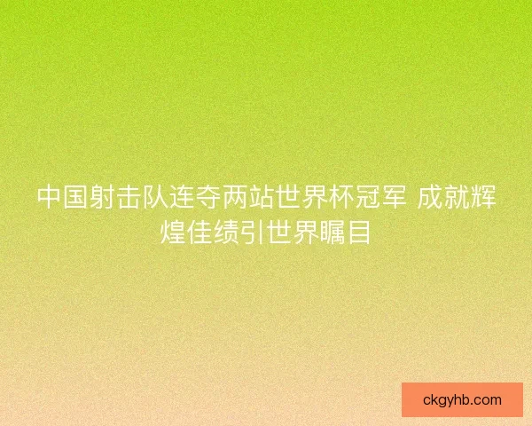 中国射击队连夺两站世界杯冠军 成就辉煌佳绩引世界瞩目