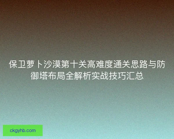 保卫萝卜沙漠第十关高难度通关思路与防御塔布局全解析实战技巧汇总
