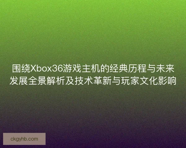 围绕Xbox36游戏主机的经典历程与未来发展全景解析及技术革新与玩家文化影响